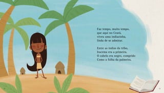 Faz tempo, muito tempo,
que aqui no Ceará,
viveu uma indiazinha,
linda de se admirar.
Entre as índias da tribo,
Iracema era a primeira.
O cabelo era negro, comprido
Como a folha da palmeira.
12 13
 