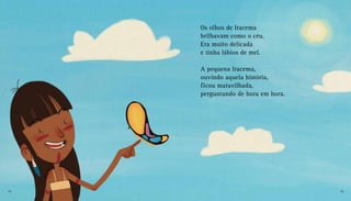 Os olhos de Iracema
brilhavam como o céu.
Era muito delicada
e tinha lábios de mel.
A pequena Iracema,
ouvindo aquela história,
ficou maravilhada,
perguntando de hora em hora.
14 15
 