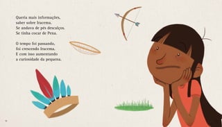 Queria mais informações,
saber sobre Iracema.
Se andava de pés descalços.
Se tinha cocar de Pena.
O tempo foi passando,
foi crescendo Iracema.
E com isso aumentando
a curiosidade da pequena.
16 17
 