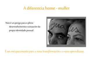 A diferenciahome- muller
Non é un perigo para o pleno
desenvolvemento e actuación da
propia identidade persoal.
É un enriquecemento para a nosa transformación e o noso aprendizaxe.
 