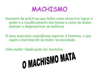 MACHISMO
Conxunto de prácticas que teñen como obxectivo lograr o
poder e o recoñecemento dos homes a costa de anular,
dominar e desprestixiar as mulleres.
O sexo masculino considérase superior ó feminino, o que
supón a marxinación da muller na sociedade.
Unha muller tamén pode ser machista.
 