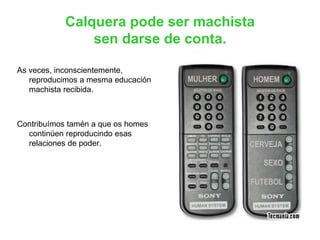 Calquera pode ser machista
sen darse de conta.
As veces, inconscientemente,
reproducimos a mesma educación
machista recibida.
Contribuímos tamén a que os homes
continúen reproducindo esas
relaciones de poder.
 