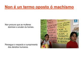 Non é un termo oposto ó machismo
Non procura que as mulleres
dominen e anulen ós homes.
Persegue o respecto e cumprimento
dos dereitos humanos.
 