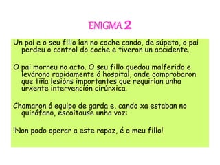 ENIGMA 2
Un pai e o seu fillo ían no coche cando, de súpeto, o pai
perdeu o control do coche e tiveron un accidente.
O pai morreu no acto. O seu fillo quedou malferido e
levárono rapidamente ó hospital, onde comprobaron
que tiña lesións importantes que requirían unha
urxente intervención cirúrxica.
Chamaron ó equipo de garda e, cando xa estaban no
quirófano, escoitouse unha voz:
!Non podo operar a este rapaz, é o meu fillo!
 