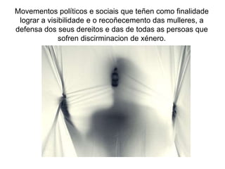 Movementos políticos e sociais que teñen como finalidade
lograr a visibilidade e o recoñecemento das mulleres, a
defensa dos seus dereitos e das de todas as persoas que
sofren discirminacion de xénero.
 