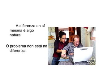 A diferenza en sí
mesma é algo
natural.
O problema non está na
diferenza
 
