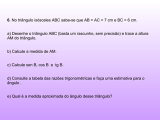 6 . No triângulo isósceles ABC sabe-se que AB = AC = 7 cm e BC = 6 cm. a) Desenhe o triângulo ABC (basta um rascunho, sem precisão) e trace a altura AM do triângulo. b) Calcule a medida de AM. c) Calcule sen B, cos B  e  tg B. d) Consulte a tabela das razões trigonométricas e faça uma estimativa para o ângulo . e) Qual é a medida aproximada do ângulo desse triângulo? 