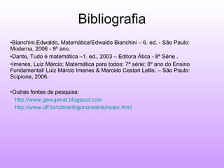 Bibliografia Bianchini,Edwaldo, Matemática/Edwaldo Bianchini – 6. ed. - São Paulo: Moderna, 2006 - 9º ano. Dante, Tudo é matemática –1. ed., 2003 – Editora Ática - 8ª Série . Imenes, Luiz Márcio; Matemática para todos: 7ª série: 8º ano do Ensino Fundamental/ Luiz Márcio Imenes & Marcelo Cestari Lellis. – São Paulo: Scipione, 2006. Outras fontes de pesquisa: http://www.geoupmat.blogspot.com http://www.uff.br/cdme/trigonometria/index.html 