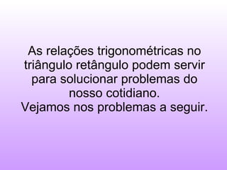 As relações trigonométricas no triângulo retângulo podem servir para solucionar problemas do nosso cotidiano. Vejamos nos problemas a seguir. 