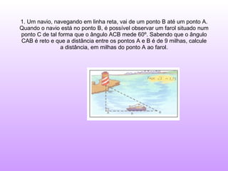 1. Um navio, navegando em linha reta, vai de um ponto B até um ponto A. Quando o navio está no ponto B, é possível observar um farol situado num ponto C de tal forma que o ângulo ACB mede 60º. Sabendo que o ângulo CAB é reto e que a distância entre os pontos A e B é de 9 milhas, calcule a distância, em milhas do ponto A ao farol. 