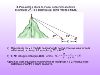 3 . Para obter a altura do morro, os técnicos mediram  os ângulos OÂT e a distância AB, como mostra a figura. Represente por y a medida desconhecida de OA. Escreva uma fórmula relacionando x com y. Informação: tg 35º = 0,70. b) No triângulo retângulo BOT, temos:  Agora são duas equações relacionando as incógnitas x e y. Resolva esse sistema e encontre a altura do morro. 