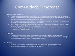 Comunidade TimorenseCostumes e tradições A maioria da população dedica-se à agricultura, essencialmente orientada para o consumo interno, com o café a assumir-se como potencial exportação, a par da exploração dos recursos energéticos do mar de Timor e do emergente sector . Têm pratos tradicionais muito próprios – Flor de papaia com carne de porco / balichão; Singa de camarão; Batardam melhorado; Budo de tomate… Timor, até à chegada dos missionários, era animista. O animismo timorense é uma forma de agir que não faz distinção entre pessoas e coisas. Foi através dos portugueses, navegadores e missionários, que o povo timorense entrou em contacto com a religião católica.  MúsicaA música, extremamente ligada à dança e às cerimónias religiosas, retracta a vidado Timorense. Os músicos timorenses usavam e usam a música para expressar a sua alegria ou sofrimento, para incutir valores e registar a sua história.LínguaO Tétum, apesar de ser falado diariamente por apenas um quarto da população, é actualmente a língua oficial, a par com o Português