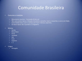 Comunidade BrasileiraCostumes e tradições Monumento atractivo – Corcovado (Cristo rei)Têm como pratos típicos a feijoada à brasileira, a picanha. Usam o macarrão e o arroz com feijão.Como bebida típica usam a cachaça para fazer a famosa caipirinha.Os doces típicos são o quindim e o brigadeiro.Música SambaBossa NovaForróLambadaAxéFunkCapoeira(…) LínguaPortuguês