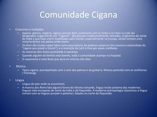 Comunidade CiganaCostumes e tradições Gypsies, gitanos, zíngaros, ciganas pessoas Rom, juntamente com os Sintos e os Calon ou Calé são designados vulgarmente por "Ciganos". São pessoas tradicionalmente nómadas, originárias do norte da Índia e que hoje vivem espalhadas pelo mundo, especialmente na Europa, sendo sempre uma minoria étnica nos países onde vivem.Os Rom são muitas vezes tidos como possuidores de poderes psíquicos (há mesmo o estereótipo do "cigano que prevê o futuro"), e a invenção do tarô é-lhes por vezes creditada. As meninas têm noivo prometido à nascença.Quando alguém da família está doente, toda a comunidade acampa no hospital;O casamento é uma festa que dura no mínimo três dias. MúsicaTípica cigana, acompanhada com o som das palmas e da guitarra. Música parecida com as sevilhanas / FlamengoLínguaLíngua do país onde se encontram.A maioria dos Roms fala alguma forma do idioma romanês, língua muito próxima das modernas línguas indo-europeias do norte da Índia e do Paquistão. A moderna antropologia relacionou a língua romani com as línguas punjabi e potohari, faladas no norte do Paquistão.