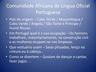 Comunidade Africana de Língua Oficial PortuguesaPaís de origem – Cabo Verde / Moçambique / Cabo Verde / Angola / São Tomé e Príncipe / Guiné Bissau.Em Portugal qual é a sua ocupação – Os homens trabalham, maioritariamente, na construção civil e as mulheres ocupam-se nas limpezas.Que vestuário usam – Saias plissadas, lenço na cintura ou à cabeça…Como se divertem – Gostam de dançar e cantar, fazer jogos. ..