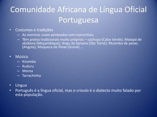Comunidade Africana de Língua Oficial PortuguesaCostumes e tradições As meninas usam penteados com trancinhas;Têm pratos tradicionais muito próprios – cachupa (Cabo Verde); Matapá de abóbora (Moçambique); Angu de banana (São Tomé); Muamba de peixe; (Angola); Moqueca de Peixe (Guiné) …Música KizombaKuduruMornaTarrachinhaLíngua Português é a língua oficial, mas o crioulo é o dialecto muito falado por esta população.