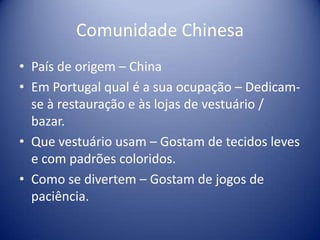 Comunidade ChinesaPaís de origem – ChinaEm Portugal qual é a sua ocupação – Dedicam-se à restauração e às lojas de vestuário / bazar.Que vestuário usam – Gostam de tecidos leves e com padrões coloridos.Como se divertem – Gostam de jogos de paciência.