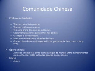 Comunidade ChinesaCostumes e tradições Têm um calendário próprio;Têm um horóscopo próprio;Têm uma grafia diferente da ocidental.Costumam passear os passarinhos nas gaiolas; O Dragão é o seu símbolo.Monumento atractivo – Muralha da china.O arroz chauchau é muito conhecido na gastronomia, bem como o shopsuey…Ópera chinesaA música chinesa está entre as mais antigas do mundo. Entre os instrumentos mais conhecidos estão as flautas, gongos, sinos e cítaras. Língua chinês