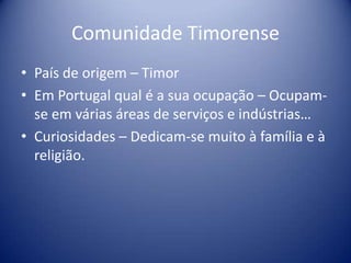 Comunidade TimorensePaís de origem – TimorEm Portugal qual é a sua ocupação – Ocupam-se em várias áreas de serviços e indústrias…Curiosidades – Dedicam-se muito à família e à religião. 