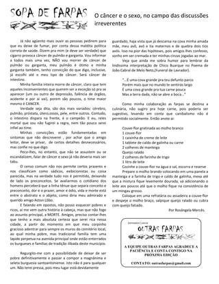 O câncer e o sexo, no campo das discussões
                                                    irreverentes

        Já não agüento mais ouvir as pessoas pedirem para      guardado, haja vista que já descansa na cova minha amada
que eu deixe de fumar, por conta dessa maldita política        mãe, meu avô, avó e tia maternos e de quebra dois tios
correta de saúde. Dizem pra mim (e deve ser verdade) que       avós. Isso na pior das hipóteses, pois amigos lhes confesso,
cigarro provoca câncer de pulmão e garganta. Vou informar      sonho em ser cremada e ter minhas cinzas jogadas ao mar.
a todos mais uma vez, NÃO vou morrer de câncer de                     Veja que ainda me sobra humor para lembrar da
pulmão ou garganta, meu pulmão é ótimo e minha                 lindíssima interpretação de Chico Buarque no Poema de
garganta também, tenho convicção do que digo, inclusive,       João Cabral de Melo Neto,(Funeral de Lavrador).
já escolhi até o meu tipo de câncer. Será câncer de
intestino.                                                           “...É uma cova grande pra teu defunto parco
        Minha família inteira morre de câncer, claro que tem         Porém mais que no mundo te sentirás largo
aqueles inconvenientes que querem ser a exceção só pra se            É uma cova grande pra tua carne pouca
aparecer (um ou outro de depressão, falência de órgãos,              Mas a terra dada, não se abre a boca...”
acidente e por ai vai), porem são poucos, o time maior
mesmo é CANCER.                                                      Como minha colaboração as farpas se destina a
        Verdade seja dita, são dos mais variados: cérebro,     culinária, não sugiro pra hoje carne, pois poderia ser
pulmão, próstata, útero,ossos, pele, entre outros. Contudo,    sugestivo, levando em conta que canibalismo não é
o intestino dispara na frente, é o campeão. E eu, reles        permitido socialmente. Então anote ai:
mortal que sou não fugirei a regra, nem tão pouco serei
infiel ao time.                                                       Couve-flor gratinada ao molho branco
        Minhas convicções estão fundamentadas em                      1 couve-flor
sintomas que não descreverei , por achar que o amigo                  1 caixinha de creme de leite
leitor, deve se privar, de certos detalhes desnecessários,            1 tablete de caldo de galinha ou carne
mas confie no que digo.                                               2 colheres de manteiga
        Peco-lhes, no entanto, que não se assustem ou se              Queijo ralado
escandalizem, falar de câncer e sexo já não deveria mais ser          2 colheres de farinha de trigo
tabu.                                                                 1 litro de leite
        O censo comum não nos permite certos prazeres e               Cozinhe a couve-flor na água e sal, escorra e reserve
nos classificam como sádicos, exibicionistas ou coisa                 Prepare o molho brando colocando em uma panela a
parecida, mas na verdade tudo nos é permitido, deixando        manteiga e a farinha de trigo e caldo de galinha, mexa até
de lado os preconceitos. Se avaliarmos o cotidiano dos         que a mistura fique levemente dourada, vá adicionando o
homens perceberá que a linha tênue que separa conceito e       leite aos poucos até que o molho fique na consistência de
preconceito, dor e o prazer, amor e ódio, vida e morte está    um mingau grosso.
entre o abstrato e o abjeto, como diria meu admirado e                Coloque em uma refratária ou assadeira a couve-flor
querido amigo Acton Lôbo.                                      e despeje o molho braço, salpique queijo ralado ou cubra
        E falando em opostos, não posso esquecer pobres e      com queijo fatiado.
ricos, ai me vem outra história à cabeça, mas que não foge                                          Por Rosângela Mercês.
ao assunto principal, a MORTE. Amigos, preciso contar-lhes
que tenho a mais absoluta certeza que serei rica nessa
cidade, a partir do momento em que meu corpinho
gracioso adentrar para sempre os muros do cemitério local,
ao qual minha pobre, mas tradicional família tem uma
lapide perpetua na avenida principal onde estão enterrados
os burgueses e famílias de tradição ilibada deste município.
                                                                      A EQUIPE OUTRAS FARPAS AGRADECE A
                                                                         PACIÊNCIA E CONTA CONTIGO NA
      Regurgito-me com a possibilidade de deixar de ser                         PRÓXIMA EDIÇÃO
pobre definitivamente e passar a compor a magnânima e
seleta burguesia santoantoniense. Isto não é para qualquer                CONTATO: outrasfarpas@gmail.com
um. Não terei pressa, pois meu lugar está devidamente
 