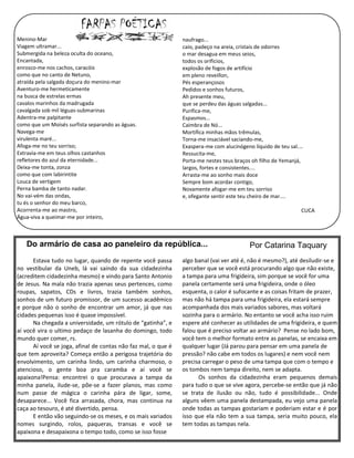Menino-Mar                                                     naufrago...
Viagem ultramar...                                             caio, padeço na areia, cristais de odorres
Submergida na beleza oculta do oceano,                         o mar desagua em meus seios,
Encantada,                                                     todos os orificios,
enrosco-me nos cachos, caracóis                                explosão de fogos de artifício
como que no canto de Netuno,                                   em pleno reveillon,
atraída pela salgada doçura do menino-mar                      Pés esperançosos
Aventuro-me hermeticamente                                     Pedidos e sonhos futuros,
na busca de estrelas ermas                                     Ah presente meu,
cavalos marinhos da madrugada                                  que se perdeu das águas salgadas...
cavalgada sob mil léguas-submarinas                            Purifica-me,
Adentra-me palpitante                                          Espasmos...
como que um Moisés surfista separando as águas.                Caimbra de Nó...
Navega-me                                                      Mortifica minhas mãos trêmulas,
virulenta maré...                                              Torna-me insaciável saciando-me,
Afoga-me no teu sorriso;                                       Exaspera-me com alucinógeno líquido de teu sal....
Extravia-me em teus olhos castanhos                            Ressucita-me,
refletores do azul da eternidade...                            Porta-me nestes teus braços oh filho de Yemanjá,
Deixa-me tonta, zonza                                          largos, fortes e consistentes....
como que com labirintite                                       Arrasta-me ao sonho mais doce
Louca de vertigem                                              Sempre bom acordar contigo,
Perna bamba de tanto nadar.                                    Novamente afogar-me em teu sorriso
No vai-vém das ondas,                                          e, ofegante sentir este teu cheiro de mar....
tu és o senhor do meu barco,
Acorrenta-me ao mastro,                                                                                         CUCA
Água-viva a queimar-me por inteiro,



   Do armário de casa ao paneleiro da república...                                        Por Catarina Taquary
      Estava tudo no lugar, quando de repente você passa       algo banal (vai ver até é, não é mesmo?), até desiludir-se e
no vestibular da Uneb, lá vai saindo da sua cidadezinha        perceber que se você está procurando algo que não existe,
(acreditem cidadezinha mesmo) e vindo para Santo Antonio       a tampa para uma frigideira, sim porque se você for uma
de Jesus. Na mala não trazia apenas seus pertences, como       panela certamente será uma frigideira, onde o óleo
roupas, sapatos, CDs e livros, trazia também sonhos,           esquenta, o calor é sufocante e as coisas fritam de prazer,
sonhos de um futuro promissor, de um sucesso acadêmico         mas não há tampa para uma frigideira, ela estará sempre
e porque não o sonho de encontrar um amor, já que nas          acompanhada dos mais variados sabores, mas voltará
cidades pequenas isso é quase impossível.                      sozinha para o armário. No entanto se você acha isso ruim
      Na chegada a universidade, um rótulo de “gatinha”, e     espere até conhecer as utilidades de uma frigideira, e quem
aí você vira o ultimo pedaço de lasanha do domingo, todo       falou que é preciso voltar ao armário? Pense no lado bom,
mundo quer comer, rs.                                          você tem o melhor formato entre as panelas, se encaixa em
      Aí você se joga, afinal de contas não faz mal, o que é   qualquer lugar (Já parou para pensar em uma panela de
que tem aproveita? Começa então a perigosa trajetória do       pressão? não cabe em todos os lugares) e nem você nem
envolvimento, um carinha lindo, um carinha charmoso, o         precisa carregar o peso de uma tampa que com o tempo e
atencioso, o gente boa pra caramba e aí você se                os tombos nem tampa direito, nem se adapta.
apaixona!Pensa: encontrei o que procurava a tampa da                 Os sonhos da cidadezinha eram pequenos demais
minha panela, ilude-se, põe-se a fazer planos, mas como        para tudo o que se vive agora, percebe-se então que já não
num passe de mágica o carinha pára de ligar, some,             se trata de ilusão ou não, tudo é possibilidade... Onde
desaparece... Você fica arrasada, chora, mas continua na       alguns vêem uma panela destampada, eu vejo uma panela
caça ao tesouro, é até divertido, pensa.                       onde todas as tampas gostariam e poderiam estar e é por
      E então vão seguindo-se os meses, e os mais variados     isso que ela não tem a sua tampa, seria muito pouco, ela
nomes surgindo, rolos, paqueras, transas e você se             tem todas as tampas nela.
apaixona e desapaixona o tempo todo, como se isso fosse
 