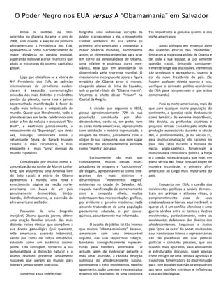 O Poder Negro nos EUA versus A “Obamamania” em Salvador

        Entre os milhões de fatos             biografia, uma indomável vocação de           tão importante e genuína quanto à dos
ocorridos no planeta durante o ano de         poder, e acrescemos a ela, o importante       norte-americanos.
2008, sem dúvida, a eleição do primeiro       caráter simbólico da sua vitória (o
afro-americano à Presidência dos EUA,         primeiro afro-americano a comandar a                 Ainda sôfregos em enxergar além
apresentou-se como o acontecimento de         maior potência mundial), encontramos          das questões étnicas, tais “militantes”,
maior relevância no cenário mundial,          assim, os elementos essenciais para criar     limitaram a majestosa vitória de Obama e
superando inclusive a crise financeira que    em torno da personalidade de Obama,           de toda a sua equipe, a tão somente
abala as estruturas do sistema capitalista    uma infalível e poderosa áurea mes-           questão racial, deixando constumei-
global.                                       siânica, esta que em abundância foi           ramente longe das discussões, elementos
                                              disseminada pela imprensa mundial. O          tão precípuos e agregadores, quanto a
       Logo que oficializou-se a vitória do   messianismo incongruente sobre a figura       cor do novo Presidente do país. (Se
44º Presidente dos EUA, as agências           empática de Obama girou o mundo,              houver qualquer dúvida quanto a isto,
internacionais de jornalismo eviden-          chegando abaixo da linha do Equador,          verifique o contexto político-econômico
ciaram à exaustão, comemorações               sob o genial rótulo de “Obama mania”.         do EUA para compreender o que estou
oriundas dos mais distintos e recônditos      Vejamos o efeito desse “frisson” na           comentando).
pontos do planeta, numa rara e jamais         Capital da Alegria.
testemunhada manifestação à favor da                                                               Para os norte-americanos, mais do
nação mais belicosa e antipatizada do               A cidade que segundo o IBGE,            que para qualquer outra população do
mundo. Quase que literalmente, todo o         possui aproximadamente 70% da sua             continente, a questão racial destacou-se
planeta estava em festa, celebrando com       população     constituída   por    afro-      como temática de extrema importância,
ardor o fim da nefasta e esquecível “Era      descendentes, vestiu-se, em parte, com        isto devido, as profundas cicatrizes e
Bush”, e exaltando jubilosamente, o           as cores norte-americanas, reproduzindo       prejuízos atrozes causados pelo modo de
renascimento da “Esperança”, que desta        com satisfação e notória ingenuidade, a       produção escravocrata durante o século
vez, ressurgiu simbolizada sobre a            imagem de Obama, juntamente com o             XVI, e posteriormente, já no século XX,
retumbante figura de Barack Hussein           slogan de sua campanha, que com sagaz         pela institucionalização do racismo no
Obama; o mais carismático, o mais             maestria, foi abundantemente entoada          país. Tais fatos durante a história da
eloqüente e mais “sexy” messias do            como “mantra” por aqui.                       nação anglo-saxônica, forneceram a
mundo capitalista.                                                                          maturidade e consciência política, a força
                                                     Curiosamente, não mais que             e a coesão necessária para que hoje, em
       Considerado por muitos como a          curiosamente, muitos desses multi-            pleno século XXI, fosse possível eleger de
concretização do sonho de Martin Luther       plicadores de imagens e “cancioneiros”        maneira inconteste, o primeiro afro-
King, que vislumbrou uma América livre        de slogans, apresentavam-se como inte-        americano ao cargo mais importante do
do ódio racial; a vitória de Obama            grantes     dos   mais    distintos   e       país.
apresentou a mundo, uma nova e                desarmônicos “movimentos negros”
emocionante página da nação norte-            existentes na cidade de Salvador. Ali,                Enquanto nos EUA, a coesão dos
americana, em busca de um país                naquela manifestação de contentamento         movimentos políticos e sociais demons-
genuinamente democrático. Simbo-              com a conquista alheia, muitos                tram em práticas e atitudes éticas, o
lizando, definitivamente, a ascensão do       ostentavam tais representações gráficas,      comprometimento        vivaz    de    seus
afro-americano ao Poder.                      por evidente e genuíno modismo; nada          colaboradores e líderes, aqui no Brasil, o
                                              absurdo tratando-se de uma população          que se vê, é um conflito silencioso e uma
       Possuidor de uma biografia             parcamente educada, e por conse-              guerra sórdida entre os tantos e ilustres
invejável, Obama quando jovem, obteve         qüência, absurdamente mal informada.          movimentos, particularmente, entre os
uma criação familiar oriunda das mais                                                       movimentos defensores dos direitos dos
distintas raízes étnicas que compõem a               O assalto de júbilos foi tão intenso   afrodescententes. Sequiosos e ávidos
sua árvore genealógica (pai queniano,         que muitos “obama-maníacos” baianos,          pelo “pote de ouro” do poder, muitos dos
mãe americana, padrasto indonésio),           amarraram com uma imensurável                 seus hombriosos líderes e representantes
sendo por conta de tantas influências,        orgulho, nas suas respectivas cabeças,        são tão paradoxais em suas práticas
educado como um autêntico cosmo-              bandanas iconograficamente represen-          políticas e condutas pessoais, que aos
polita. Esta vantagem, forneceu a sua         tadas pela bandeira americana. Tal            ouvidos mais apurados, seus eloqüentes
personalidade a distinção natural e o         atitude, além de evidenciar perante o         e estruturados discursos, soam apenas
ânimo resoluto presente unicamente            meu olhar aturdido, a cândida devoção         como refúgio de uma retórica agressiva e
naqueles que vieram ao mundo para             submissa do afrodescendente baiano,           rancorosa, fomentadora da discriminação
liderar e jamais serem liderados.             pertencente a estes movimentos, revelou       para com àqueles que não se enquadram
                                              igualmente, quão carentes e necessitados      aos seus padrões estéticos e influências
      Juntemos a sua indefectível             estamos nós brasileiros de uma conquista      culturais-ideológicas.
 