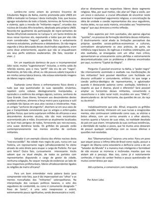 aliar-se diretamente aos respectivos líderes deste segmento
        Lembro-me como ontem do primeiro Encontro de                 religioso. Mas, por qual motivo, não aliar-se? Digo a vocês, por
Estudantes Negros da Bahia, evento promovida pela UNEB em            um único e exclusivo: a crucial dificuldade de encontrar neste
2006 e realizado no Campus I desta instituição. Este, que buscou     venerável e respeitável seguimento religioso, a concretização da
agregar estudantes de todo o Estado, terminou de forma brusca        idéia de unidade e coesão representativa dos seus seguidores,
e violenta, após a invasão de “militantes negros”, oriundos dos      muitos deles, na sua vasta maioria, vinculados aos “movimentos
núcleos de Estudos Afro-brasiliero, idealizado pela própria UNEB.    negros” que aqui direciono a minha reflexão.
Recordo-me igualmente da participação de repre-sentantes do
Núcleo Afro/Uneb existente no Campus V, em Santo Antônio de                 Estes aspectos por mim suscitados, são apenas algumas
Jesus nesse injurioso ato, expulsando a todos que por eles não       “quizilas”, no processo de formação identitária desses militantes.
eram considerados “negros”, agredindo física e verbalmente           O doutrinamento racial aliado às limitações perceptivas das
inúmeros estudantes, professores e debatedores. Os não-negros        próprias questões sociais-políticas-economicas e culturais,
segundo a ótica deturpada desses doutrinados seguidores, eram        contradizem abruptamente os atos práticos, de parte, da
como disse anteriormente, aqueles que não se enquadravam             militância negra baiana. As ingênuas e insólitas celebrações, por
aos seus perfis estéticos exuberantes. (De fato, recordar é          eles exaltadas, se enxergadas com um olhar mais crítico,
viver...)                                                            apresentaram-se univocamente como pérfidas e extremamente
                                                                     descontextualizadas com os problemas e dilemas encontrados
       Em um espetáculo dantesco de puro e incompreensível           por aqui, na eterna “Capital da Alegria”.
ódio racial, muitos “sugestionaram” inclusive, a minha saída do
referido evento, pois o meu “perfil” não era de um “negro”.                 Pergunto: É possível encontrar na Bahia, o “poder negro”
Realmente, de fato não, afinal, eu não possuía cabelo traçando e     tão intensamente assimilado e exaltado nas manifestações de
em minha camisa básica branca, não estava ostentando imagens         tais militantes? Será possível identificar com facilidade um
de líderes negros radicais.                                          discurso unificador e contundente, enfático no que tange a
                                                                     coesão política-ideológica de representantes, e aglutinador
       Exaltando como títeres o enfrentamento físico direto a        quando é destacando palavras como: aceitação, tolerância e
tudo que seja questionador às suas oposições virulentas,             respeito ao que é diverso, plural e diferente? Será possível
repetem como cobaias ideologicamente manipuladas, a                  ampliar os horizontes desses militantes, convertendo o
opressão e a violência dos antigos algozes, outrora, senhores da     revanchismo e o ódio racial inútil, incutidos em seus “DNA´s”,
Casa Grande. Esses títeres, fornecem aos descendentes destes         desvinculando-os de tal horizonte, das questões de cor, da raça
ignóbeis senhores, alimento e força motriz para a graciosa e sutil   ou da etnia?
crueldade tão típicas em seus atos racistas e intolerantes. Hoje,
os antigos “senhores de engenho”, divertem-se em seus oásis de              Indubitavelmente que não. Afinal, enquanto os grilhões
paz e tranqüilidade constatando que os antigos e enferrujados        da escravidão mental, tilintarem em suas turvas e enegrecidas
grilhões físicos, que tanto sujeitaram milhões de africanos e seus   mentes, eles continuaram celebrando como suas, as vitórias e
descendentes durantes séculos, não são mais encontrados              êxitos alheios, com um sorriso amarelo e o olhar absorto,
acorrentando pés e mãos. Encontram-se atualmente localizados         incertos quanto a futuros de suas vidas, na realidade desolada
no local mais perigoso de todos, fornecendo aos neo-escravos,        do país em que vivem. Introjetando às suas confusas existências,
uma suave demência lúcida. Os grilhões do passado estão              a identidade de nações e povos, que há muitos anos deixaram
contemporaneamente nas mentes amorfas de confusos                    de possuir qualquer semelhança com os nossos dilemas e
militantes.                                                          questões mal-resolvidas.

        Salvador é um exemplo clássico dos efeitos nocivos desta           Aos “Obamamaníacos” baianos uma aviso: Para um povo
“neo-escravidão”. Na cidade mais negra do país, nunca em sua         que sequer possui a ínfima idéia de Brasil como nação, possuir a
história, um representante negro (afrodescendente) foi eleito        imagem de Obama como estandarte e deificá-la como a de um
através do voto direto para ocupar o cargo de Prefeito. Por que      “Salvador do Mundo” é a maneira mais inteligente e formidável
será leitor? Outro fato, curiosamente interessante. Vocês            de não encarar as inúmeras e incômodas mazelas que nos
sabiam que na atual eleição, de todos os partidos com                atolam até o pescoço. Mas isso, como já é notoriamente
representantes disputando o cargo de gestor da cidade,               conhecido, é típico do caráter festivo e pouco questionador de
nenhuma coligação, fez sequer menção de evidenciar ao lado de        muitos conterrâneos por aqui.
seus respectivos prefeituráveis, líderes afrodescendentes ligados
às religiões de matriz africana?                                           Até a próxima, e comemorem com moderação.

       Para um bom entendedor meia palavra basta para
compreender este fato, que é tão imperceptível aos “olhos” e as
mentes trancafiadas dos “militantes” soteropolitanos. Na                   Por Acton Lobo.
interpretação dos caciques políticos baianos, o voto dos
seguidores do candomblé, ou como é comumente designado “
Povo de Santo”, é uma voto inexpressivo e estéril,
extremamente pouco significativo, sendo desnecessário e inútil,
 