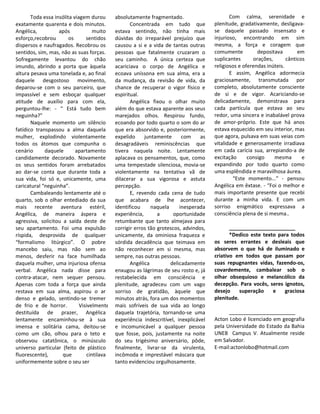 Toda essa insólita viagem durou      absolutamente fragmentado.                       Com calma, serenidade e
exatamente quarenta e dois minutos.                Concentrada em tudo que            plenitude, gradativamente, desligava-
Angélica,          após            muito    estava sentindo, não tinha mais           se daquele passado insensato e
esforço,recobrou        os      sentidos    dúvidas do irreparável prejuízo que       injurioso, encontrando em sim
dispersos e naufragados. Recobrou os        causou a si e a vida de tantas outras     mesma, a força e coragem que
sentidos, sim, mas, não as suas forças.     pessoas que fatalmente cruzaram o         comumente          depositava        em
Sofregamente levantou do chão               seu caminho. A única certeza que          suplicantes      orações,       cânticos
imundo, abrindo a porta que àquela          acariciava o corpo de Angélica e          religiosos e oferendas inúteis.
altura pesava uma tonelada e, ao final      ecoava uníssona em sua alma, era a               E assim, Angélica adormecia
daquele desgostoso movimento,               da mudança, da revisão de vida, da        graciosamente, transmutada por
deparou-se com o seu parceiro, que          chance de recuperar o vigor físico e      completo, absolutamente consciente
impassível e sem esboçar qualquer           espiritual.                               de si e de vigor. Acariciando-se
atitude de auxílio para com ela,                   Angélica fixou o olhar muito       delicadamente, demonstrava para
perguntou-lhe: - “ Está tudo bem            além do que estava aparente aos seus      cada partícula que estava ao seu
neguinha?”                                  marejados olhos. Respirou fundo,          redor, uma sincera e inabalável prova
       Naquele momento um silêncio          ecoando por todo quarto o som do ar       de amor-próprio. Este que há anos
fatídico transpassou a alma daquela         que era absorvido e, posteriormente,      estava esquecido em seu interior, mas
mulher, explodindo violentamente            expelido     juntamente      com     as   que agora, pulsava em suas veias com
todos os átomos que compunha o              desagradáveis reminiscências que          vitalidade e generosamente irradiava
cenário      daquele       apartamento      tivera naquela noite. Lentamente          em cada carícia sua, arrepiando-a de
candidamente decorado. Novamente            aplacava os pensamentos, que, como        excitação      consigo    mesma        e
os seus sentidos foram arrebatados          uma tempestade silenciosa, movia-se       expandindo por todo quarto como
ao dar-se conta que durante toda a          violentamente na tentativa vã de          uma esplêndida e maravilhosa áurea.
sua vida, foi só e, unicamente, uma         dilacerar a sua vigorosa e astuta                 “Este momento...” - pensou
caricatural “neguinha”.                     percepção.                                Angélica em êxtase. - “Foi o melhor e
       Cambaleando lentamente até o                E, revendo cada cena de tudo       mais importante presente que recebi
quarto, sob o olhar entediado da sua        que acabara de lhe acontecer,             durante a minha vida. E com um
mais recente aventura estéril,              identificou     naquela     inesperada    sorriso enigmático expressava a
Angélica, de maneira áspera e               experiência,       a      oportunidade    consciência plena de si mesma..
agressiva, solicitou a saída deste de       retumbante que tanto almejava para
seu apartamento. Foi uma expulsão           corrigir erros tão grotescos, advindos,          _______________________
ríspida, desprovida de qualquer             unicamente, da ominiosa fraqueza e               *Dedico este texto para todos
“formalismo litúrgico”. O pobre             sórdida decadência que teimava em         os seres errantes e desleais que
mancebo saiu, mas não sem ao                não reconhecer em si mesma, mas           absorvem o que há de iluminado e
menos, desferir na face humilhada           sempre, nas outras pessoas.               criativo em todos que passam por
daquela mulher, uma injuriosa ofensa               Angélica         delicadamente     suas repugnantes vidas, fazendo-os,
verbal. Angélica nada disse para            enxugou as lágrimas de seu rosto e, já    covardemente, cambalear sob o
contra-atacar, nem sequer pensou.           restabelecida em consciência e            olhar obsequioso e melancólico da
Apenas com toda a força que ainda           plenitude, agradeceu com um vago          decepção. Para vocês, seres ignotos,
restava em sua alma, aspirou o ar           sorriso de gratidão, àquele que           desejo     superação    e   graciosa
denso e gelado, sentindo-se tremer          minutos atrás, fora um dos momentos       plenitude.
de frio e de horror.         Visivelmente   mais sofríveis de sua vida ao longo
destituída de prazer, Angélica              daquela trajetória, tornando-se uma             _______________________
lentamente encaminhou-se à sua              experiência indescritível, inexplicável   Acton Lobo é licenciado em geografia
imensa e solitária cama, deitou-se          e incomunicável a qualquer pessoa         pela Universidade do Estado da Bahia
como um cão, olhou para o teto e            que fosse, pois, justamente na noite      UNEB Campus V. Atualmente reside
observou catatônica, o minúsculo            do seu trigésimo aniversário, pôde,       em Salvador.
universo particular (feito de plástico      finalmente, livrar-se da virulenta,       E-mail:actonlobo@hotmail.com
fluorescente),       que        cintilava   incômoda e imprestável máscara que
uniformemente sobre o seu ser               tanto evidenciou orgulhosamente.
 