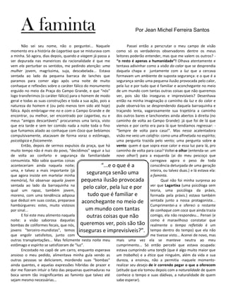 A faminta                                                             Por Jean Michel Ferreira Santos


       Não sei seu nome, não o perguntei... Naquele                  Passei então a perscrutar o meu campo de visão
momento era a história de Lagartixa que se misturava com      como só os verdadeiros observadores dentre os meus
a minha. Só agora, dias depois, quando a viagem já passa a    leitores poderão entender, mas que me valem os outros? -
ser depurada nas maneirices da racionalidade é que me         “o resto é apenas a humanidade”! Olhava atentamente e
vem ela perturbar os sentidos, me pedindo atenção: uma        tentava adivinhar como a visão do calor que se desprendia
mulher jovem, magríssima, suja, descabelada... Estava         daquela chapa e juntamente com a luz que a cercava
sentada ao lado da pequena barraca de lanches que             formavam um ambiente de suposta segurança: e o que é a
paramos para comer algo após uma noite de muito               segurança senão uma pequena ilusão provocada pelo calor,
conhaque e reflexões sobre o caráter fálico do monumento      pela luz e por tudo que é familiar e aconchegante no meio
erguido no meio da Praça do Campo Grande, e que “nós”         de um mundo com tantas outras coisas que não queremos
logo transferimos (o caráter fálico) para o homem de modo     ver, pois são tão inseguras e imprevisíveis? Desenhava
geral e todas as suas construções e toda a sua ação, pois a   então na minha imaginação o caminho da luz e do calor e
natureza do homem é (ou pelo menos tem sido até hoje)         pude observá-los se desprendendo daquela barraquinha e
fálica. Após embriagar-me no e com o Campo Grande e de        traçando lenta, vagarosamente sua trajetória a caminho
encontrar, ou melhor, ser encontrado por Lagartixa, eu e      dos outros bares e lanchonetes ainda abertos à direita (no
meus “amigos descartáveis” procuramos uma larica, visto       caminho de volta ao Campo Grande): já que foi de lá que
que era tarde e sem ter comido nada a noite toda o fino       viemos e por certo era para lá que tendíamos regressar: -
que fumamos aliado ao conhaque com Coca que bebíamos          “Sempre de volta para casa!”. Mas nessa acalentadora
compulsivamente, atacavam de forma voraz o estômago,          visão me veio um calafrio: como uma alfinetada no espírito;
psicológica e fisicamente.                                    uma pergunta trazida pelo vento; uma pergunta sobre o
       Então, depois de sermos expulsos da praça, que há      vento: quem é que sopra esse calor e essa luz para lá, pro
muito tempo não é mais do povo, “decidimos” seguir a luz      caminho de volta para casa? Voltei o olhar (entenda-se: um
de volta ao conforto e segurança da familiaridade             novo olhar!) para a esquerda (ai do meu pescoço que
consumista. Não sabia quantas coisas                                               carregava agora o peso de toda
aconteceriam ainda naquela noite;                     “...e o que é a              consciência deturpada de uma geração
uma, e talvez a mais importante (já                                                inteira, ou talvez duas.) e lá estava ela:
que agora insiste em martelar minha
                                              segurança senão uma                  a faminta.
memória), foi observar aquela jovem         pequena ilusão provocada                      Qual não foi minha surpresa ao
sentada ao lado da barraquinha na
qual um rapaz, também jovem,
                                             pelo calor, pela luz e por ver que Lagartixa (uma psicóloga sem
                                                                                   teoria, uma psicóloga da práxis,
moreno, com uma tendência adiposa              tudo que é familiar e               formada pela práxis.) estava também
que deduzi em suas costas, preparava        aconchegante no meio de sentada junto a nossa protagonista...
hambúrgueres: estes, muito vistosos                                                Cumprimentei-a e ofereci o restante
por sinal...                                  um mundo com tantas                  de conhaque com coca que ainda trazia
       E foi este meu alimento naquela        outras coisas que não                comigo, ela não respondeu... Pensei (e
noite: a visão saborosa daquelas                                                   como é maravilhoso constatar que
bombas de coliformes fecais, que nós,      queremos ver, pois são tão realmente o tempo refletido é um
jovens “terceiro-mundistas”, temos inseguras e imprevisíveis?”. tempo dentro do tempo) que ela não
que engolir satisfeitos, junto com                                                 me tivesse visto... Acenei de novo, mas
outras transplantações... Mas felizmente nesta noite meu      mais uma vez ela se manteve neutra ao meu
estômago e espírito se satisfizeram de “luz”.                 cumprimento... Só então percebi que estava ocupada:
       Encostado no capô de um carro, enquanto esperava       estava cumprindo uma tarefa (que é algo muito maior que
ansioso o meu pedido, alimentava minha gula vendo as          um trabalho) e a ética que ninguém, além da vida e sua
outras pessoas se deliciarem, mordendo suas “bombas”          dureza, a ensinou, não a permitia -naquele momento-
ainda quentes, e aquelas expressões híbridas de prazer e      realizar seu desejo de ir correndo pegar o que a oferecem
dor me fizeram intuir o fato das pequenas queimaduras na      (atitude que ela tomou depois com a naturalidade de quem
boca serem tão insignificantes ao faminto que talvez até      conhece o tempo e suas dádivas, a naturalidade de quem
sejam mesmo necessárias...                                    sabe esperar).
 