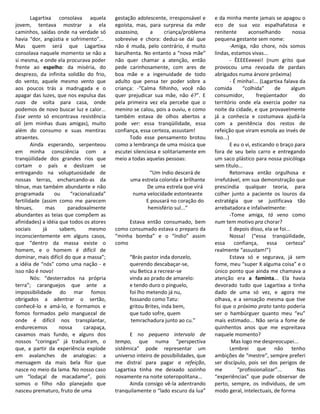 Lagartixa consolava aquela        gestação adolescente, irresponsável e     e da minha mente jamais se apagou o
jovem, tentava mostrar a ela              egoísta, mas, para surpresa da mãe        eco de sua voz espalhafatosa e
caminhos, saídas onde na verdade só       assassina,      a     criança/problema    renitente        aconselhando          nossa
havia “dor, angústia e sofrimento”...     sobrevive e chora: deduz-se daí que       pequena gestante sem nome:
Mas quem será que Lagartixa               não é muda, pelo contrário, é muito                -Amiga, não chore, nós somos
consolava naquele momento se não a        barulhenta. No entanto a “nova mãe”       lindas, estamos vivas...
si mesma, e onde ela procurava poder      não quer chamar a atenção, então                   - ÊEEEEeeeei! (num grito que
frente ao espelho: da miséria, do         pede carinhosamente, com ares de          provocou uma revoada de pardais
desprezo, da infinita solidão do frio,    boa mãe e a ingenuidade de todo           abrigados numa árvore próxima)
do vento, aquele mesmo vento que          adulto que pensa ter poder sobre a                 - É minha!... (Lagartixa falava da
aos poucos trás a madrugada e o           criança: -“Calma filhinho, você não       comida         “colhida”      de       algum
apagar das luzes, que nos expulsa das     quer prejudicar sua mãe, não é?”. E       consumidor,           freqüentador         do
ruas de volta para casa, onde             pela primeira vez ela percebe que o       território onde ela exercia poder na
podemos de novo buscar luz e calor...     menino se calou, pois a ouviu, e como     noite da cidade, e que provavelmente
Esse vento só encontrava resistência      também estava de olhos abertos a          já a conhecia e costumava ajudá-la
ali (em minhas duas amigas), muito        pode ver: essa tranqüilidade, essa        com a penitência dos restos de
além do consumo e suas mentiras           confiança, essa certeza, assustam!        refeição que viram esmola ao invés de
atraentes.                                      Todo esse pensamento brotou         lixo...)
        Ainda esperando, serpenteou       como a lembrança de uma música que                 E eu o vi, esticando o braço para
em minha consciência com a                escutei silenciosa e solitariamente em    fora de seu belo carro e entregando
tranqüilidade dos grandes rios que        meio a todas aquelas pessoas:             um saco plástico para nossa psicóloga
cortam o país e deslizam se                                                         sem título...
entregando na voluptuosidade de                         “Um índio descerá de                 Retornava então orgulhosa e
nossas terras, encharcando-as da                uma estrela colorida e brilhante    irrefutável, em sua demonstração que
tênue, mas também abundante e não                     De uma estrela que virá       prescindia qualquer teoria, para
programada        ou    “racionalizada”          numa velocidade estonteante        colher junto a paciente os louros da
fertilidade (assim como me parecem                    E pousará no coração do       estratégia que se justificava tão
tênues,        mas     paradoxalmente                  hemisfério sul...”           arrebatadora e infalivelmente:
abundantes as teias que compõem as                                                           -Tome amiga, tá veno como
afinidades) a idéia que todos os atores        Estava então consumado, bem          num tem motivo pra chorar?
sociais      já     sabem,      mesmo     como consumado estava o preparo da                 E depois disso, ela se foi...
inconscientemente em alguns casos,        “minha bomba” e o “índio” assim                    Nossa! (“essa tranqüilidade,
que “dentro da massa existe o             como                                      essa       confiança,     essa     certeza”
homem, e o homem é difícil de                                                       realmente “assustam!”)
dominar, mais difícil do que a massa”;          “Brás pastor inda donzelo,                   Estava só e segurava, já sem
a idéia de “nós” como uma nação - e             querendo descabaçar-se,             fome, meu “super X alguma coisa” e o
isso não é novo!                                viu Betica a recrear-se             único ponto que ainda me chamava a
        Nós: “desterrados na própria            vinda ao prado de amarelo:          atenção era a faminta... Ela havia
terra”; caranguejos que ante a                  e tendo duro o pinguelo,            devorado tudo que Lagartixa a tinha
impossibilidade do mar fomos                    foi lho metendo já nu,              dado de uma só vez, e agora me
obrigados a adentrar o sertão,                  fossando como Tatu:                 olhava, e a sensação mesma que tive
conhecê-lo e amá-lo, e formamos e               gritou Brites, inda bem,            foi que o próximo prato tanto poderia
fomos formados pelo manguezal de                que tudo sofre, quem                ser o hambúrguer quanto meu “eu”
onde é difícil nos transplantar,                 temrachadura junto ao cu.”         mais estimado... Não seria a fome de
endurecemos         nossa     carapaça,                                             quinhentos anos que me espreitava
cavamos mais fundo, e alguns dos                E no pequeno intervalo de           naquele momento?
nossos “coringas” já traduziram, o        tempo, que numa “perspectiva                        Mas logo me despreocupei...
que, a partir da experiência explode      sistêmica” pode representar um                     Lembrei que não tenho
em avalanches de analogias: a             universo inteiro de possibilidades, que   ambições de “mestre”, sempre preferi
mensagem da mais bela flor que            me distraí para pagar a refeição,         ser discípulo, pois sei dos perigos de
nasce no meio da lama. No nosso caso      Lagartixa tinha me deixado sozinho        me           “profissionalizar”...        Nas
um “lodaçal de macadame”, pois            novamente na noite soteropolitana...      “experiências” que pude observar de
somos o filho não planejado que                 Ainda consigo vê-la adentrando      perto, sempre, os indivíduos, de um
nasceu prematuro, fruto de uma            tranquilamente o “lado escuro da lua”     modo geral, intelectuais, de forma
 