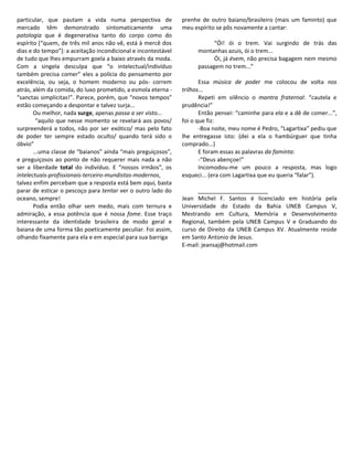 particular, que pautam a vida numa perspectiva de              prenhe de outro baiano/brasileiro (mais um faminto) que
mercado têm demonstrado sintomaticamente uma                   meu espírito se pôs novamente a cantar:
patologia que é degenerativa tanto do corpo como do
espírito [“quem, de três mil anos não vê, está à mercê dos                 “Ói! ói o trem. Vai surgindo de trás das
dias e do tempo”]: a aceitação incondicional e incontestável         montanhas azuis, ói o trem...
de tudo que lhes empurram goela a baixo através da moda.                   Ói, já évem, não precisa bagagem nem mesmo
Com a singela desculpa que “o intelectual/indivíduo                  passagem no trem...”
também precisa comer” eles a polícia do pensamento por
excelência, ou seja, o homem moderno ou pós- correm                   Essa música de poder me colocou de volta nos
atrás, além da comida, do luxo prometido, a esmola eterna -    trilhos...
“sanctas simplicitas!”. Parece, porém, que “novos tempos”             Repeti em silêncio o mantra fraternal: “cautela e
estão começando a despontar e talvez surja...                  prudência!”
       Ou melhor, nada surge, apenas passa a ser visto...             Então pensei: “caminhe para ela e a dê de comer...”,
        “aquilo que nesse momento se revelará aos povos/       foi o que fiz:
surpreenderá a todos, não por ser exótico/ mas pelo fato              -Boa noite, meu nome é Pedro, “Lagartixa” pediu que
de poder ter sempre estado oculto/ quando terá sido o          lhe entregasse isto: (dei a ela o hambúrguer que tinha
óbvio”                                                         comprado...)
       ...uma classe de “baianos” ainda “mais preguiçosos”,           E foram essas as palavras da faminta:
e preguiçosos ao ponto de não requerer mais nada a não                -“Deus abençoe!”
ser a liberdade total do indivíduo. E “nossos irmãos”, os             Incomodou-me um pouco a resposta, mas logo
intelectuais-profissionais-terceiro-mundistas-modernos,        esqueci... (era com Lagartixa que eu queria “falar”).
talvez enfim percebam que a resposta está bem aqui, basta
parar de esticar o pescoço para tentar ver o outro lado do           ______________________
oceano, sempre!                                                Jean Michel F. Santos é licenciado em história pela
       Podia então olhar sem medo, mais com ternura e          Universidade do Estado da Bahia UNEB Campus V,
admiração, a essa potência que é nossa fome. Esse traço        Mestrando em Cultura, Memória e Desenvolvimento
interessante da identidade brasileira de modo geral e          Regional, também pela UNEB Campus V e Graduando do
baiana de uma forma tão poeticamente peculiar. Foi assim,      curso de Direito da UNEB Campus XV. Atualmente reside
olhando fixamente para ela e em especial para sua barriga      em Santo Antonio de Jesus.
                                                               E-mail: jeansaj@hotmail.com
 