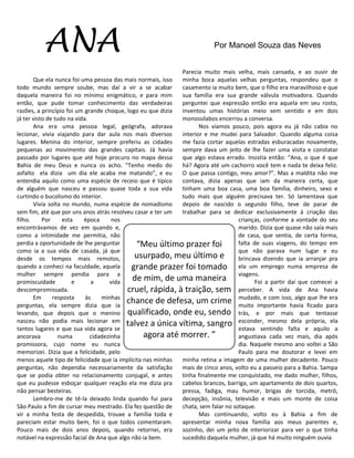 ANA                                                            Por Manoel Souza das Neves


                                                            Parecia muito mais velha, mais cansada, e ao ouvir de
       Que ela nunca foi uma pessoa das mais normais, isso  minha boca aquelas velhas perguntas, respondeu que o
todo mundo sempre soube, mas daí a vir a se acabar          casamento ia muito bem, que o filho era maravilhoso e que
daquela maneira foi no mínimo enigmático, e para mim        sua família era sua grande válvula motivadora. Quando
então, que pude tomar conhecimento das verdadeiras          perguntei que expressão então era aquela em seu rosto,
razões, a princípio foi um grande choque, logo eu que dizia inventou umas histórias meio sem sentido e em dois
já ter visto de tudo na vida.                               monossílabos encerrou a conversa.
       Ana era uma pessoa legal, geógrafa, adorava                 Nos víamos pouco, pois agora eu já não cabia no
lecionar, vivia viajando para dar aula nos mais diversos    interior e me mudei para Salvador. Quando alguma coisa
lugares. Menina do interior, sempre preferiu as cidades     me fazia cortar aquelas estradas esburacadas novamente,
pequenas ao movimento das grandes capitais. Já havia        sempre dava um jeito de lhe fazer uma visita e constatar
passado por lugares que até hoje procuro no mapa dessa      que algo estava errado. Insistia então: “Ana, o que é que
Bahia de meu Deus e nunca os acho. “Tenho medo do           há? Agora até um cachorro você tem e nada te deixa feliz.
asfalto ela dizia um dia ele acaba me matando”, e eu        O que passa contigo, meu amor?”. Mas a maldita não me
entendia aquilo como uma espécie de receio que é típico     contava, dizia apenas que iam da maneira certa, que
de alguém que nasceu e passou quase toda a sua vida         tinham uma boa casa, uma boa família, dinheiro, sexo e
curtindo o bucolismo do interior.                           tudo mais que alguém precisava ter. Só lamentava que
       Vivia solta no mundo, numa espécie de nomadismo      depois de nascido o segundo filho, teve de parar de
sem fim, até que por uns anos atrás resolveu casar e ter um trabalhar para se dedicar exclusivamente à criação das
filho.     Por     esta    época      nos                                         crianças, conforme a vontade do seu
encontrávamos de vez em quando e,                                                 marido. Dizia que quase não saía mais
como a intimidade me permitia, não                                                de casa, que sentia, de certa forma,
perdia a oportunidade de lhe perguntar        “Meu último prazer foi              falta de suas viagens, do tempo em
como ia a sua vida de casada, já que                                              que não parava num lugar e eu
desde os tempos mais remotos,                usurpado, meu último e               brincava dizendo que ia arranjar pra
quando a conheci na faculdade, aquela       grande prazer foi tomado ela um emprego numa empresa de
mulher sempre pendia para a
promiscuidade          e      a      vida
                                            de mim, de uma maneira viagens. a partir daí que comecei a
                                                                                         Foi
descompromissada.                         cruel, rápida, à traição, sem perceber. A vida de Ana havia
       Em      resposta     às    minhas
perguntas, ela sempre dizia que ia
                                          chance de defesa, um crime mudado, e com isso, algo ficado para
                                                                                  muito importante havia
                                                                                                            que lhe era

levando, que depois que o menino qualificado, onde eu, sendo trás, e por mais que tentasse
nasceu não podia mais lecionar em talvez a única vítima, sangro esconder, mesmo dela própria, ela
tantos lugares e que sua vida agora se                                            estava sentindo falta e aquilo a
ancorava          numa        cidadezinha        agora até morrer. ”              angustiava cada vez mais, dia após
promissora, cujo nome eu nunca                                                    dia. Naquele mesmo ano voltei a São
memorizei. Dizia que a felicidade, pelo                                           Paulo para me doutorar e levei em
menos aquele tipo de felicidade que ia implícita nas minhas minha retina a imagem de uma mulher decadente. Pouco
perguntas, não dependia necessariamente da satisfação       mais de cinco anos, volto eu a passeio para a Bahia. Sampa
que se podia obter no relacionamento conjugal, e antes      tinha finalmente me conquistado, me dado mulher, filhos,
que eu pudesse esboçar qualquer reação ela me dizia pra     cabelos brancos, barriga, um apartamento de dois quartos,
não pensar besteiras.                                       pressa, fadiga, mau humor, brigas de torcida, metrô,
       Lembro-me de tê-la deixado linda quando fui para     decepção, insônia, televisão e mais um monte de coisa
São Paulo a fim de cursar meu mestrado. Ela fez questão de  chata, sem falar no sotaque.
vir a minha festa de despedida, trouxe a família toda e            Mas continuando, volto eu à Bahia a fim de
pareciam estar muito bem, foi o que todos comentaram.       apresentar minha nova família aos meus parentes e,
Pouco mais de dois anos depois, quando retornei, era        sozinho, dei um jeito de interiorizar para ver o que tinha
notável na expressão facial de Ana que algo não ia bem.     sucedido daquela mulher, já que há muito ninguém ouvia
 
