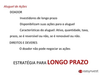 Aluguel de Ações DOADOR Investidores de longo prazo Disponibilizam suas ações para o aluguel Características do aluguel: Ativo, quantidade, taxa, prazo, se é reversível ou não, se é renovável ou não. DIREITOS E DEVERES O doador não pode negociar as ações ESTRATÉGIA PARA  LONGO PRAZO 