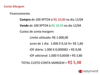 Conta Margem Financiamento Compra  de 100 XPTO4 à  R$ 10,00  no dia 11/04 Vende  de 100 XPTO4 à  R$ 10,50  no dia 12/04 Custos de conta margem: Limite utilizado: R$ 1.000,00 Juros de 1 dia:  1.000 X 0,16 %= R$ 1,60 IOF diário: 1.000 X 0,000082 = R$ 0,08 IOF adicional: 1.000 X 0,0038 = R$ 3,80 TOTAL CUSTO CONTA MARGEM =  R$ 5,48 