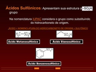 Ácidos Sulfônicos: Apresentam sua estrutura ao
grupo
Na nomenclatura IUPAC considera o grupo como substituindo
do hidrocarboneto de origem.
ÁCIDO + NOMENCLATURA DO HIDROCARBONETO DE ORIGEM + SULFÔNICO
Ácido Metanosulfônico Ácido Etanosulfônico
Ácido Benzenosulfônico
 