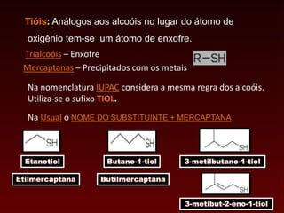 Tióis: Análogos aos alcoóis no lugar do átomo de
oxigênio tem-se um átomo de enxofre.
Trialcoóis – Enxofre
Mercaptanas – Precipitados com os metais
Na nomenclatura IUPAC considera a mesma regra dos alcoóis.
Utiliza-se o sufixo TIOL.
Na Usual o NOME DO SUBSTITUINTE + MERCAPTANA
Etanotiol Butano-1-tiol 3-metilbutano-1-tiol
Etilmercaptana Butilmercaptana
3-metibut-2-eno-1-tiol
 