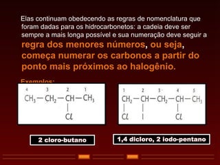 Elas continuam obedecendo as regras de nomenclatura que
foram dadas para os hidrocarbonetos: a cadeia deve ser
sempre a mais longa possível e sua numeração deve seguir a
regra dos menores números, ou seja,
começa numerar os carbonos a partir do
ponto mais próximos ao halogênio.
Exemplos:
2 cloro-butano 1,4 dicloro, 2 iodo-pentano
 