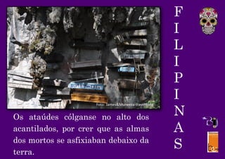 F
I
L
I
P
I
N
A
S
Os ataúdes cólganse no alto dos
acantilados, por crer que as almas
dos mortos se asfixiaban debaixo da
terra.
Foto: James&Muneeza travel blog
 