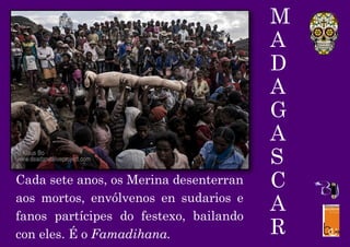 M
A
D
A
G
A
S
C
A
R
Cada sete anos, os Merina desenterran
aos mortos, envólvenos en sudarios e
fanos partícipes do festexo, bailando
con eles. É o Famadihana.
 