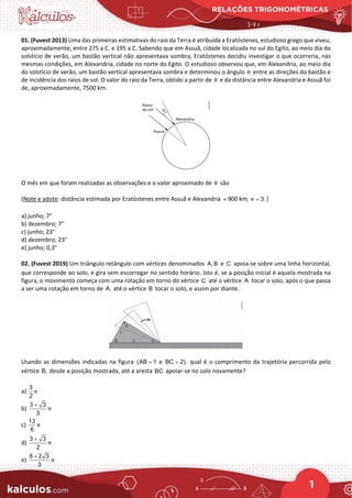 RELAÇÕES TRIGONOMÉTRICAS
1
01. (Fuvest 2013) Uma das primeiras estimativas do raio da Terra é atribuída a Eratóstenes, estudioso grego que viveu,
aproximadamente, entre 275 a.C. e 195 a.C. Sabendo que em Assuã, cidade localizada no sul do Egito, ao meio dia do
solstício de verão, um bastão vertical não apresentava sombra, Eratóstenes decidiu investigar o que ocorreria, nas
mesmas condições, em Alexandria, cidade no norte do Egito. O estudioso observou que, em Alexandria, ao meio dia
do solstício de verão, um bastão vertical apresentava sombra e determinou o ângulo θ entre as direções do bastão e
de incidência dos raios de sol. O valor do raio da Terra, obtido a partir de θ e da distância entre Alexandria e Assuã foi
de, aproximadamente, 7500 km.
O mês em que foram realizadas as observações e o valor aproximado de θ são
(Note e adote: distância estimada por Eratóstenes entre Assuã e Alexandria 900 km;
≈ 3.
π = )
a) junho; 7°
b) dezembro; 7°
c) junho; 23°
d) dezembro; 23°
e) junho; 0,3°
02. (Fuvest 2019) Um triângulo retângulo com vértices denominados A, B e C apoia‐se sobre uma linha horizontal,
que corresponde ao solo, e gira sem escorregar no sentido horário. Isto é, se a posição inicial é aquela mostrada na
figura, o movimento começa com uma rotação em torno do vértice C até o vértice A tocar o solo, após o que passa
a ser uma rotação em torno de A, até o vértice B tocar o solo, e assim por diante.
Usando as dimensões indicadas na figura (AB 1
= e BC 2),
= qual é o comprimento da trajetória percorrida pelo
vértice B, desde a posição mostrada, até a aresta BC apoiar‐se no solo novamente?
a)
3
2
π
b)
3 3
3
π
+
c)
13
6
π
d)
3 3
2
π
+
e)
8 2 3
3
π
+
 