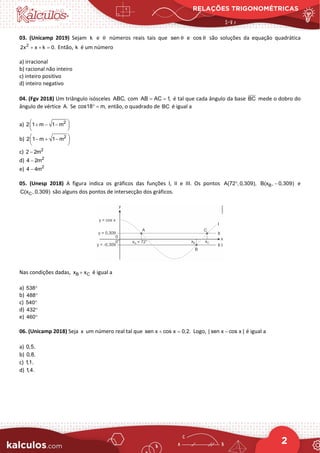 RELAÇÕES TRIGONOMÉTRICAS
2
03. (Unicamp 2019) Sejam k e θ números reais tais que sen θ e cos θ são soluções da equação quadrática
2
2x x k 0.
+ + = Então, k é um número
a) irracional
b) racional não inteiro
c) inteiro positivo
d) inteiro negativo
04. (Fgv 2018) Um triângulo isósceles ABC, com AB AC 1,
= = é tal que cada ângulo da base BC mede o dobro do
ângulo de vértice A. Se cos18 m,
° = então, o quadrado de BC é igual a
a) 2
2 1 m 1 m
 
+ − −
 
 
b) 2
2 1 m 1 m
 
− + −
 
 
c) 2
2 2m
−
d) 2
4 2m
−
e) 2
4 4m
−
05. (Unesp 2018) A figura indica os gráficos das funções I, II e III. Os pontos A(72 , 0,309),
° B
B(x , 0,309)
− e
C
C(x , 0,309) são alguns dos pontos de intersecção dos gráficos.
Nas condições dadas, B C
x x
+ é igual a
a) 538°
b) 488°
c) 540°
d) 432°
e) 460°
06. (Unicamp 2018) Seja x um número real tal que sen x cos x 0,2.
+ =
Logo, | sen x cos x |
− é igual a
a) 0,5.
b) 0,8.
c) 1,1.
d) 1,4.
 