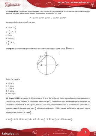 RELAÇÕES TRIGONOMÉTRICAS
5
12. (Insper 2014) Considere o produto abaixo, cujos fatores são os cossenos de todos os arcos trigonométricos cujas
medidas, em graus, são números inteiros pertencentes ao intervalo [91, 269].
P cos91 cos92 cos93 ... cos268 cos269
= °⋅ °⋅ °⋅ ⋅ °⋅ °
Nessas condições, é correto afirmar que
a)
1
1 P .
4
− < < −
b)
1
P 0.
4
− < <
c) P 0.
=
d)
1
0 P .
4
< <
e)
1
P 1.
4
< <
13. (Fgv 2013) No círculo trigonométrico de raio unitário indicado na figura, o arco 𝐴𝐴𝐴𝐴
� mede .
α
Assim, PM é igual a
a) 1 tg α
− −
b) 1 cos α
−
c) 1 cos α
+
d) 1 sen α
+
e) 1 cotg α
− +
14. (Insper 2012) O professor de Matemática de Artur e Bia pediu aos alunos que colocassem suas calculadoras
científicas no modo “radianos” e calculassem o valor de sen .
2
π
Tomando um valor aproximado, Artur digitou em sua
calculadora o número 1,6 e, em seguida, calculou o seu seno, encontrando o valor A. Já Bia calculou o seno de 1,5,
obtendo o valor B. Considerando que
2
π
vale aproximadamente 1,5708, assinale a alternativa que traz a correta
ordenação dos valores A, B e sen .
2
π
a) sen A B.
2
π
< < b) A sen B.
2
π
< < c) A B sen .
2
π
< < d) B sen A.
2
π
< < e) B A sen .
2
π
< <
 
