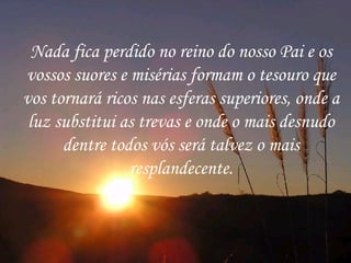 Nada fica perdido no reino do nosso Pai e os vossos suores e misérias formam o tesouro que vos tornará ricos nas esferas superiores, onde a luz substitui as trevas e onde o mais desnudo dentre todos vós será talvez o mais resplandecente. 