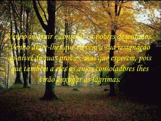 Venho instruir e consolar os pobres deserdados. Venho dizer-lhes que elevem a sua resignação ao nível de suas provas, mas que esperem, pois que também a eles os anjos consoladores lhes virão enxugar as lágrimas. 