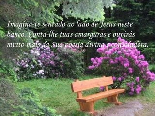 Imagina-te sentado ao lado de Jesus neste  banco. Conta-lhe tuas amarguras e ouvirás muito mais da Sua poesia divina e consoladora.  