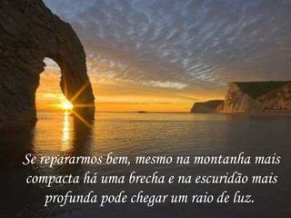 Se repararmos bem, mesmo na montanha mais compacta há uma brecha e na escuridão mais profunda pode chegar um raio de luz.  