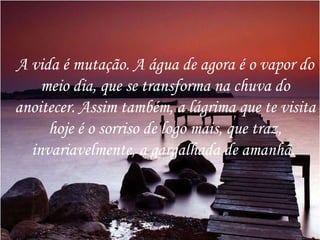A vida é mutação. A água de agora é o vapor do meio dia, que se transforma na chuva do anoitecer. Assim também, a lágrima que te visita hoje é o sorriso de logo mais, que traz, invariavelmente, a gargalhada de amanhã.  