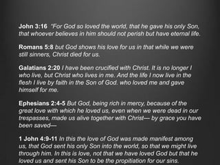 John 3:16 “For God so loved the world, that he gave his only Son,
that whoever believes in him should not perish but have eternal life.

Romans 5:8 but God shows his love for us in that while we were
still sinners, Christ died for us.

Galatians 2:20 I have been crucified with Christ. It is no longer I
who live, but Christ who lives in me. And the life I now live in the
flesh I live by faith in the Son of God. who loved me and gave
himself for me.

Ephesians 2:4-5 But God, being rich in mercy, because of the
great love with which he loved us, even when we were dead in our
trespasses, made us alive together with Christ— by grace you have
been saved—

1 John 4:9-11 In this the love of God was made manifest among
us, that God sent his only Son into the world, so that we might live
through him. In this is love, not that we have loved God but that he
loved us and sent his Son to be the propitiation for our sins.
 