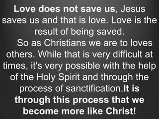Love does not save us, Jesus
saves us and that is love. Love is the
         result of being saved.
    So as Christians we are to loves
 others. While that is very difficult at
times, it's very possible with the help
  of the Holy Spirit and through the
    process of sanctification.It is
   through this process that we
      become more like Christ!
 
