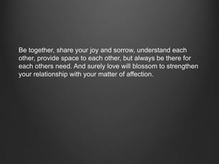 Be together, share your joy and sorrow, understand each
other, provide space to each other, but always be there for
each others need. And surely love will blossom to strengthen
your relationship with your matter of affection.
 
